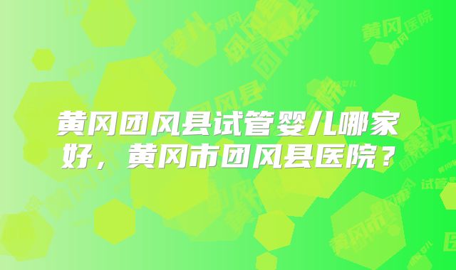 黄冈团风县试管婴儿哪家好，黄冈市团风县医院？