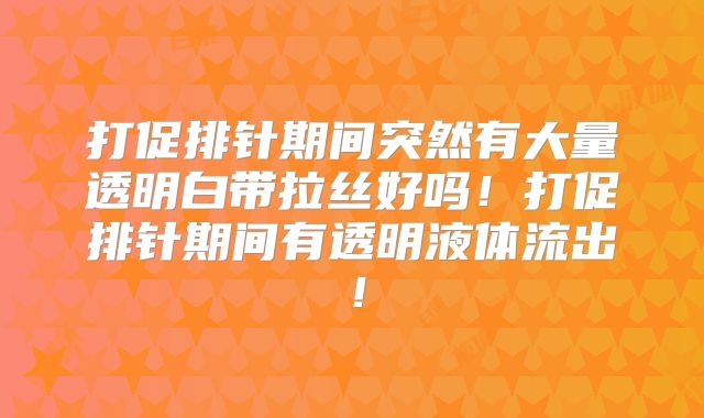 打促排针期间突然有大量透明白带拉丝好吗!打促排针期间有透明液体流出!