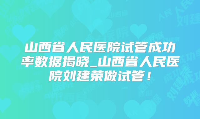 山西省人民医院试管成功率数据揭晓_山西省人民医院刘建荣做试管！
