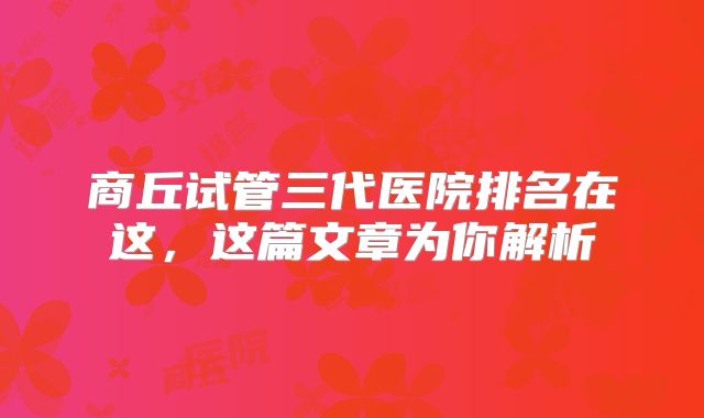 商丘试管三代医院排名在这，这篇文章为你解析