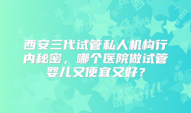西安三代试管私人机构行内秘密，哪个医院做试管婴儿又便宜又好？