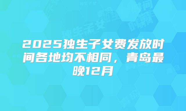 2025独生子女费发放时间各地均不相同,青岛最晚12月