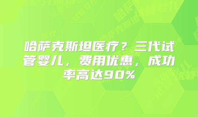 哈萨克斯坦医疗？三代试管婴儿，费用优惠，成功率高达90%