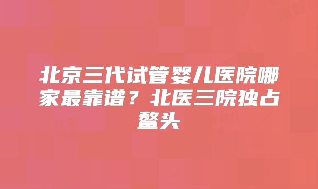 北京三代试管婴儿医院哪家最靠谱？北医三院独占鳌头