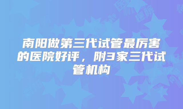 南阳做第三代试管最厉害的医院好评，附3家三代试管机构