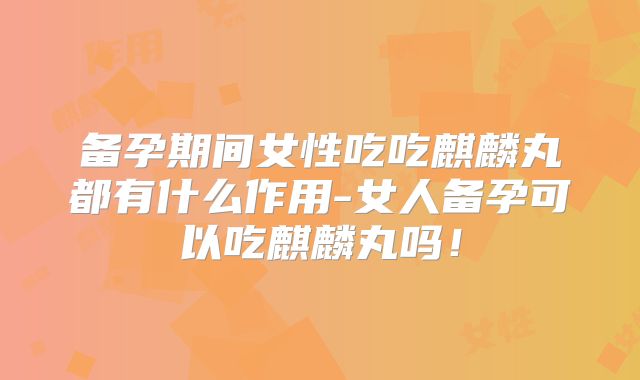 备孕期间女性吃吃麒麟丸都有什么作用-女人备孕可以吃麒麟丸吗！