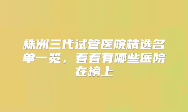株洲三代试管医院精选名单一览，看看有哪些医院在榜上
