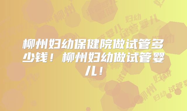 柳州妇幼保健院做试管多少钱！柳州妇幼做试管婴儿！