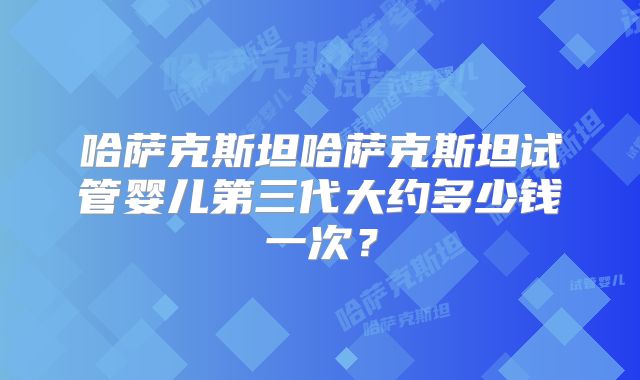 哈萨克斯坦哈萨克斯坦试管婴儿第三代大约多少钱一次？