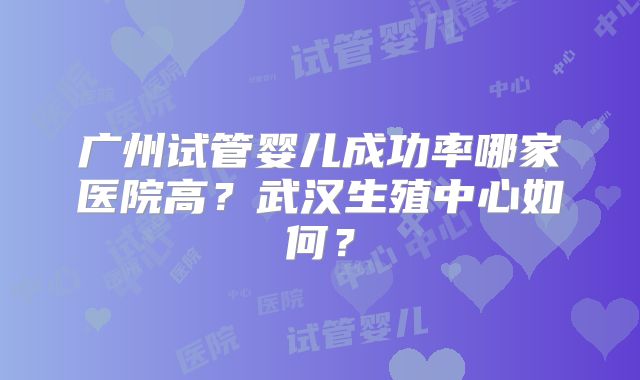 广州试管婴儿成功率哪家医院高？武汉生殖中心如何？