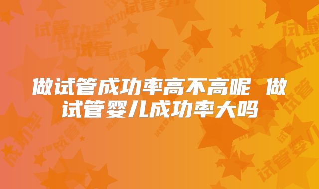 做试管成功率高不高呢 做试管婴儿成功率大吗