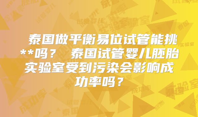 ‌泰国做平衡易位试管能挑**吗？‌泰国试管婴儿胚胎实验室受到污染会影响成功率吗？