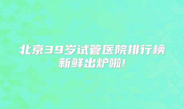 北京39岁试管医院排行榜新鲜出炉啦!
