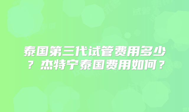泰国第三代试管费用多少？杰特宁泰国费用如何？