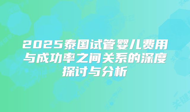 2025泰国试管婴儿费用与成功率之间关系的深度探讨与分析