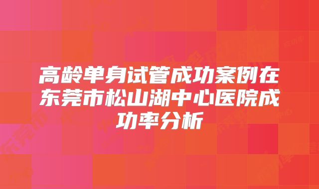 高龄单身试管成功案例在东莞市松山湖中心医院成功率分析