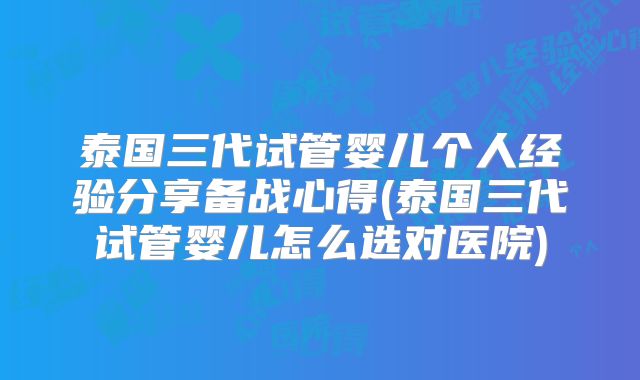 泰国三代试管婴儿个人经验分享备战心得(泰国三代试管婴儿怎么选对医院)