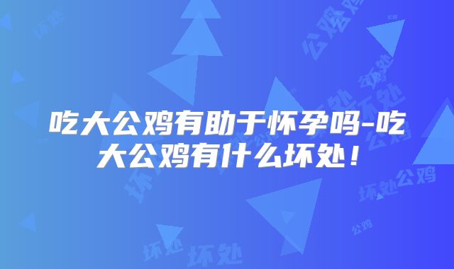 吃大公鸡有助于怀孕吗-吃大公鸡有什么坏处!