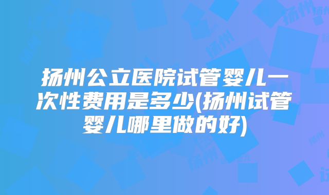 扬州公立医院试管婴儿一次性费用是多少(扬州试管婴儿哪里做的好)
