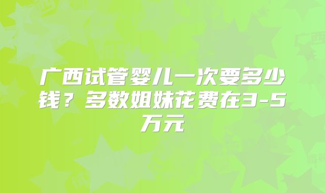 广西试管婴儿一次要多少钱?多数姐妹花费在3-5万元