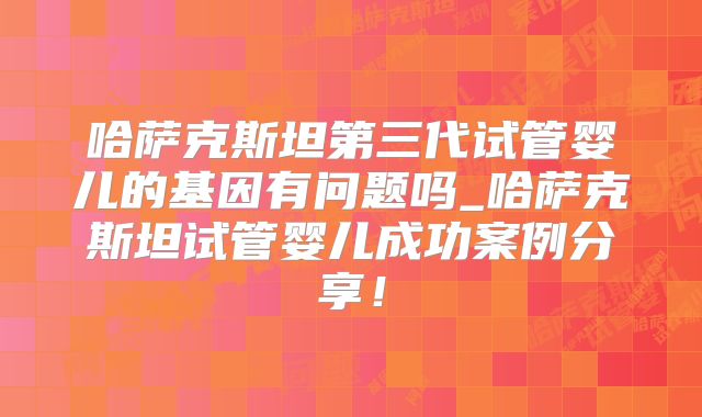 哈萨克斯坦第三代试管婴儿的基因有问题吗_哈萨克斯坦试管婴儿成功案例分享！