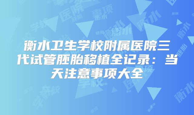 衡水卫生学校附属医院三代试管胚胎移植全记录：当天注意事项大全