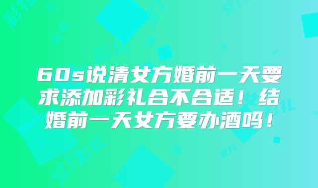 60s说清女方婚前一天要求添加彩礼合不合适！结婚前一天女方要办酒吗！