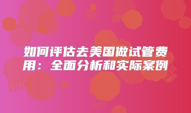 如何评估去美国做试管费用：全面分析和实际案例
