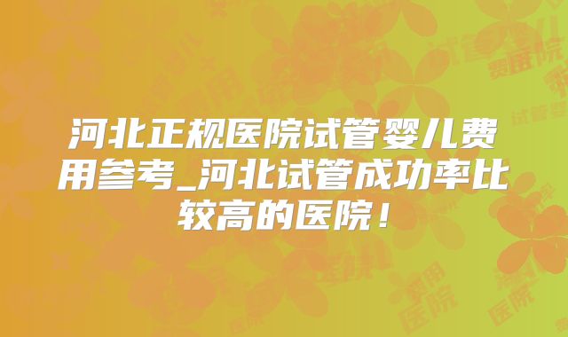 河北正规医院试管婴儿费用参考_河北试管成功率比较高的医院！