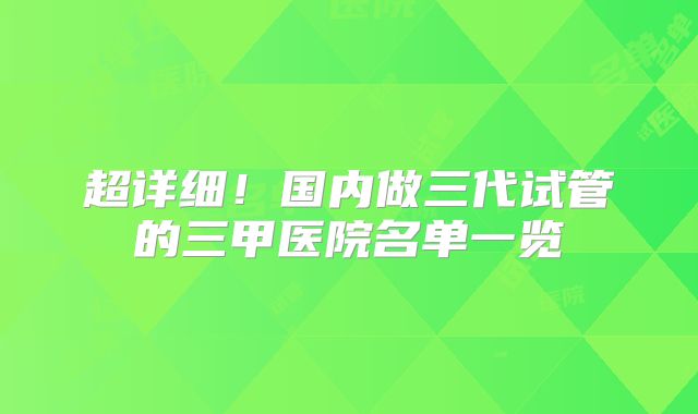 超详细！国内做三代试管的三甲医院名单一览