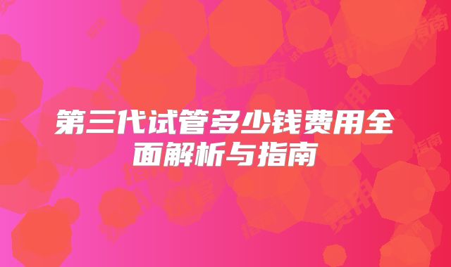 第三代试管多少钱费用全面解析与指南