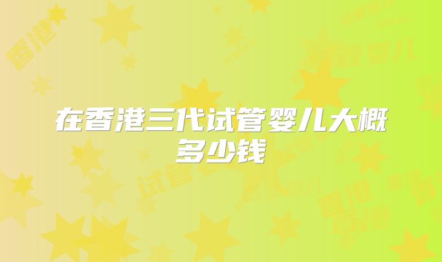 在香港三代试管婴儿大概多少钱