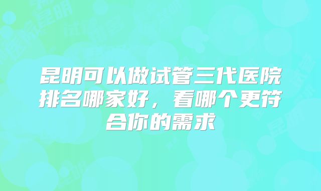昆明可以做试管三代医院排名哪家好，看哪个更符合你的需求