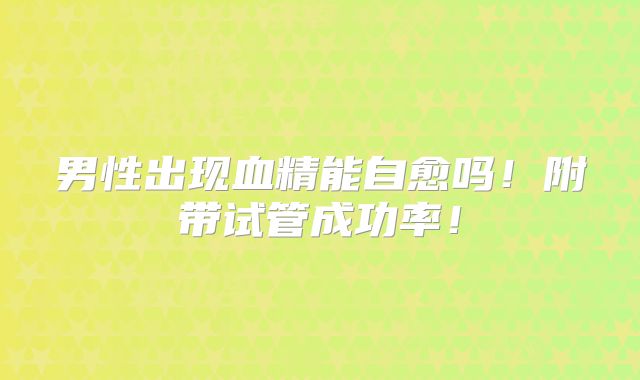 男性出现血精能自愈吗！附带试管成功率！