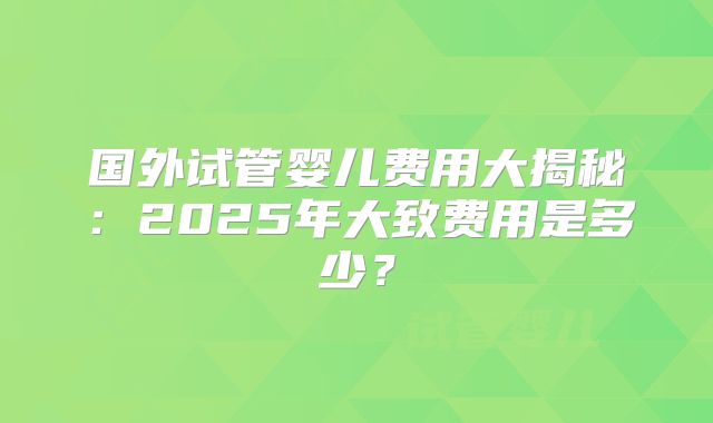 国外试管婴儿费用大揭秘:2025年大致费用是多少?