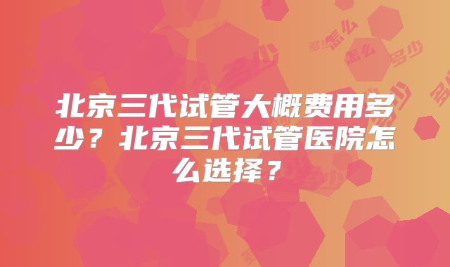 北京三代试管大概费用多少？北京三代试管医院怎么选择？