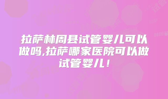 拉萨林周县试管婴儿可以做吗,拉萨哪家医院可以做试管婴儿!