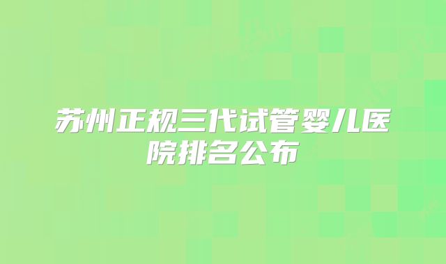 苏州正规三代试管婴儿医院排名公布