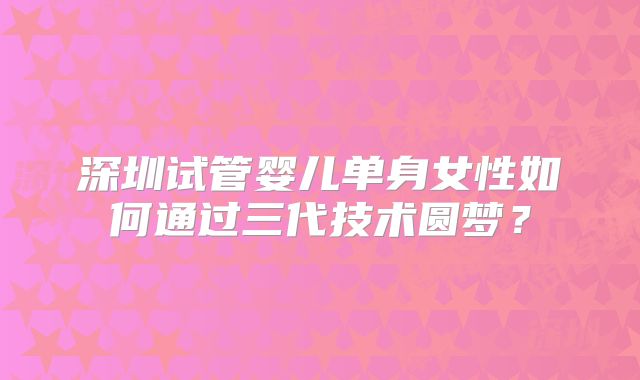 深圳试管婴儿单身女性如何通过三代技术圆梦？