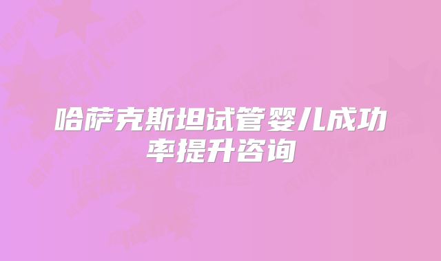 哈萨克斯坦试管婴儿成功率提升咨询