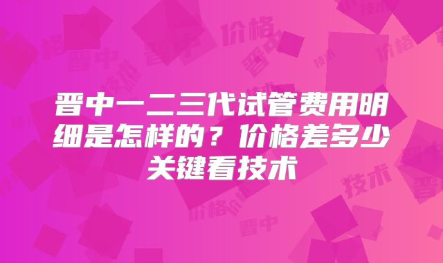 晋中一二三代试管费用明细是怎样的?价格差多少关键看技术