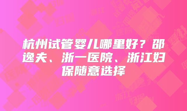 杭州试管婴儿哪里好？邵逸夫、浙一医院、浙江妇保随意选择