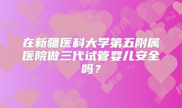 在新疆医科大学第五附属医院做三代试管婴儿安全吗？