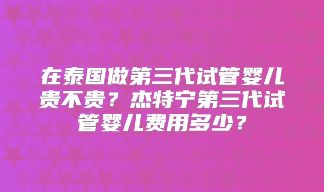 在泰国做第三代试管婴儿贵不贵？杰特宁第三代试管婴儿费用多少？