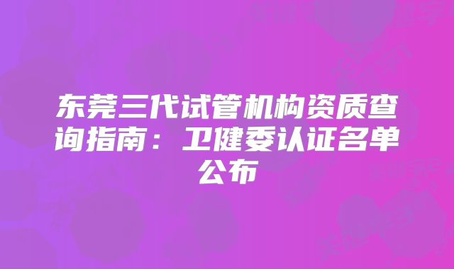 东莞三代试管机构资质查询指南：卫健委认证名单公布