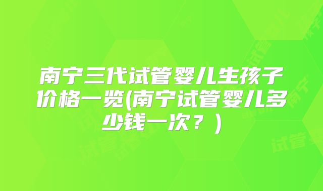 南宁三代试管婴儿生孩子价格一览(南宁试管婴儿多少钱一次？)