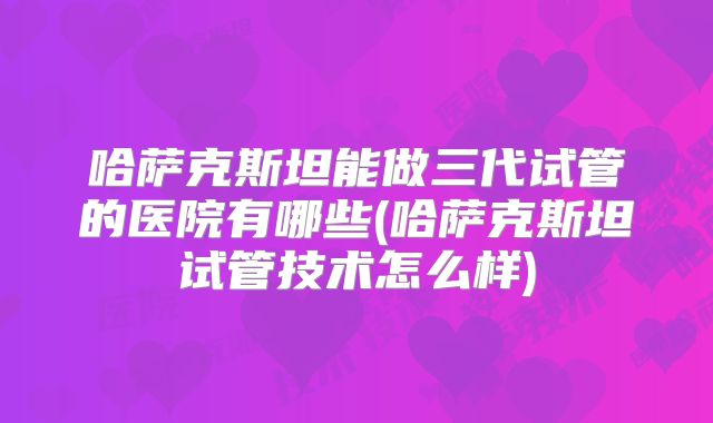 哈萨克斯坦能做三代试管的医院有哪些(哈萨克斯坦试管技术怎么样)