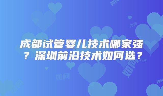成都试管婴儿技术哪家强？深圳前沿技术如何选？