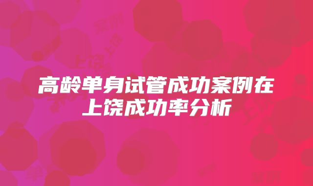 高龄单身试管成功案例在上饶成功率分析