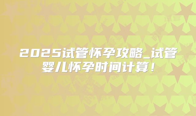 2025试管怀孕攻略_试管婴儿怀孕时间计算！